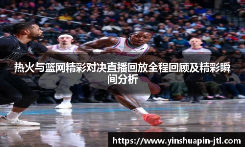 热火与篮网精彩对决直播回放全程回顾及精彩瞬间分析