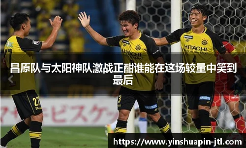 昌原队与太阳神队激战正酣谁能在这场较量中笑到最后