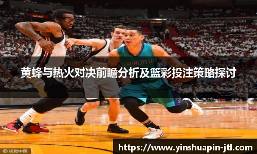 黄蜂与热火对决前瞻分析及篮彩投注策略探讨
